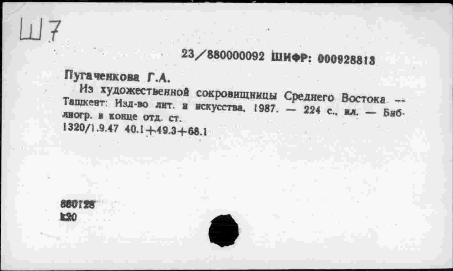 ﻿23/880000092 ШИФР: 000928813
Пугаченкова Г.А.
Тате^Уи°™ *ХН°! СОКровищницы Среднего Востока -іашкент изд-во лит. и искусства, 1987. — 224 с вл лиогр. в конце отд. ст.	' Л ~ Ьиб
1320/1.9.47 40.1 +49.3+68.1
880128